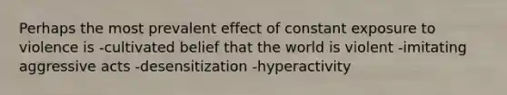 Perhaps the most prevalent effect of constant exposure to violence is -cultivated belief that the world is violent -imitating aggressive acts -desensitization -hyperactivity