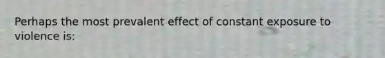 Perhaps the most prevalent effect of constant exposure to violence is: