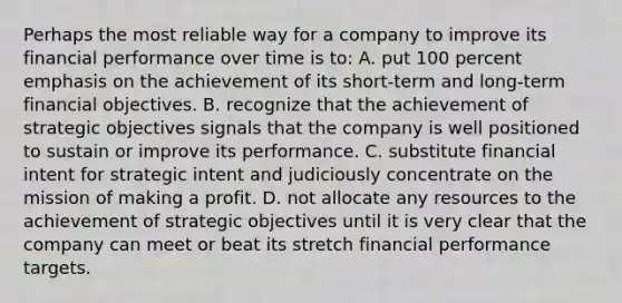 Perhaps the most reliable way for a company to improve its financial performance over time is to: A. put 100 percent emphasis on the achievement of its short-term and long-term financial objectives. B. recognize that the achievement of strategic objectives signals that the company is well positioned to sustain or improve its performance. C. substitute financial intent for strategic intent and judiciously concentrate on the mission of making a profit. D. not allocate any resources to the achievement of strategic objectives until it is very clear that the company can meet or beat its stretch financial performance targets.