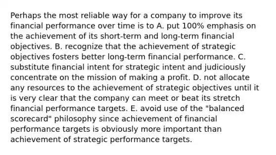 Perhaps the most reliable way for a company to improve its financial performance over time is to A. put 100% emphasis on the achievement of its short-term and long-term financial objectives. B. recognize that the achievement of strategic objectives fosters better long-term financial performance. C. substitute financial intent for strategic intent and judiciously concentrate on the mission of making a profit. D. not allocate any resources to the achievement of strategic objectives until it is very clear that the company can meet or beat its stretch financial performance targets. E. avoid use of the "balanced scorecard" philosophy since achievement of financial performance targets is obviously more important than achievement of strategic performance targets.