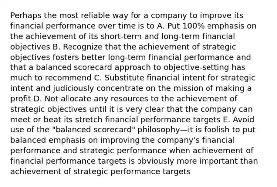 Perhaps the most reliable way for a company to improve its financial performance over time is to A. Put 100% emphasis on the achievement of its short-term and long-term financial objectives B. Recognize that the achievement of strategic objectives fosters better long-term financial performance and that a balanced scorecard approach to objective-setting has much to recommend C. Substitute financial intent for strategic intent and judiciously concentrate on the mission of making a profit D. Not allocate any resources to the achievement of strategic objectives until it is very clear that the company can meet or beat its stretch financial performance targets E. Avoid use of the "balanced scorecard" philosophy—it is foolish to put balanced emphasis on improving the company's financial performance and strategic performance when achievement of financial performance targets is obviously more important than achievement of strategic performance targets