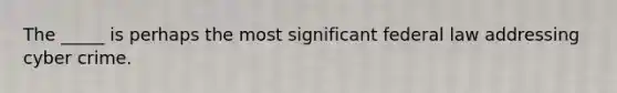 The _____ is perhaps the most significant federal law addressing cyber crime.