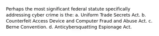 Perhaps the most significant federal statute specifically addressing cyber crime is the: a. Uniform Trade Secrets Act. b. Counterfeit Access Device and Computer Fraud and Abuse Act. c. Berne Convention. d. Anticybersquatting Espionage Act.