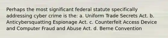 Perhaps the most significant federal statute specifically addressing cyber crime is the: a. Uniform Trade Secrets Act. b. Anticybersquatting Espionage Act. c. Counterfeit Access Device and Computer Fraud and Abuse Act. d. Berne Convention