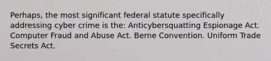 Perhaps, the most significant federal statute specifically addressing cyber crime is the: Anticybersquatting Espionage Act. Computer Fraud and Abuse Act. Berne Convention. Uniform Trade Secrets Act.