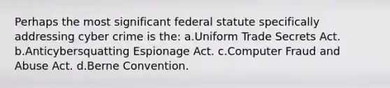 Perhaps the most significant federal statute specifically addressing cyber crime is the: a.Uniform Trade Secrets Act. b.Anticybersquatting Espionage Act. c.Computer Fraud and Abuse Act. d.Berne Convention.