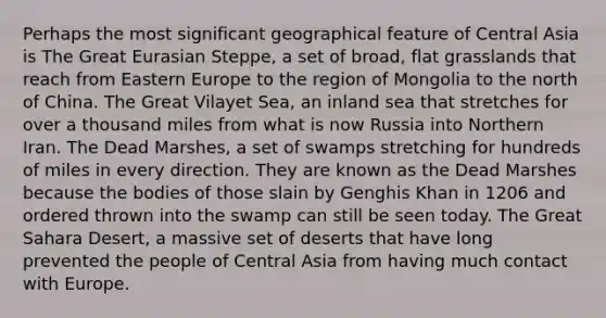 Perhaps the most significant geographical feature of Central Asia is The Great Eurasian Steppe, a set of broad, flat grasslands that reach from Eastern Europe to the region of Mongolia to the north of China. The Great Vilayet Sea, an inland sea that stretches for over a thousand miles from what is now Russia into Northern Iran. The Dead Marshes, a set of swamps stretching for hundreds of miles in every direction. They are known as the Dead Marshes because the bodies of those slain by Genghis Khan in 1206 and ordered thrown into the swamp can still be seen today. The Great Sahara Desert, a massive set of deserts that have long prevented the people of Central Asia from having much contact with Europe.