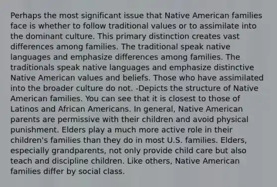 Perhaps the most significant issue that Native American families face is whether to follow traditional values or to assimilate into the dominant culture. This primary distinction creates vast differences among families. The traditional speak native languages and emphasize differences among families. The traditionals speak native languages and emphasize distinctive Native American values and beliefs. Those who have assimilated into the broader culture do not. -Depicts the structure of Native American families. You can see that it is closest to those of Latinos and <a href='https://www.questionai.com/knowledge/kktT1tbvGH-african-americans' class='anchor-knowledge'>african americans</a>. In general, Native American parents are permissive with their children and avoid physical punishment. Elders play a much more active role in their children's families than they do in most U.S. families. Elders, especially grandparents, not only provide child care but also teach and discipline children. Like others, Native American families differ by social class.