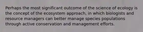 Perhaps the most significant outcome of the science of ecology is the concept of the ecosystem approach, in which biologists and resource managers can better manage species populations through active conservation and management efforts.