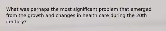 What was perhaps the most significant problem that emerged from the growth and changes in health care during the 20th century?