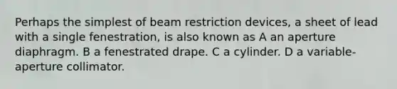 Perhaps the simplest of beam restriction devices, a sheet of lead with a single fenestration, is also known as A an aperture diaphragm. B a fenestrated drape. C a cylinder. D a variable-aperture collimator.