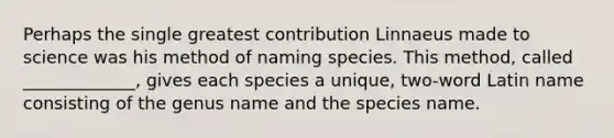 Perhaps the single greatest contribution Linnaeus made to science was his method of naming species. This method, called _____________, gives each species a unique, two-word Latin name consisting of the genus name and the species name.