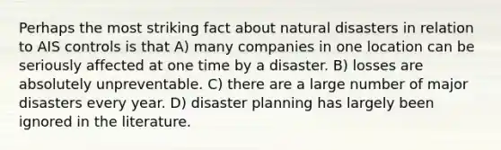 Perhaps the most striking fact about natural disasters in relation to AIS controls is that A) many companies in one location can be seriously affected at one time by a disaster. B) losses are absolutely unpreventable. C) there are a large number of major disasters every year. D) disaster planning has largely been ignored in the literature.