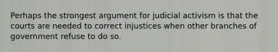 Perhaps the strongest argument for judicial activism is that the courts are needed to correct injustices when other branches of government refuse to do so.