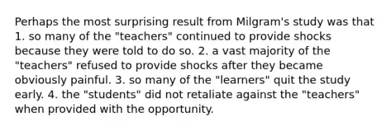 Perhaps the most surprising result from Milgram's study was that 1. so many of the "teachers" continued to provide shocks because they were told to do so. 2. a vast majority of the "teachers" refused to provide shocks after they became obviously painful. 3. so many of the "learners" quit the study early. 4. the "students" did not retaliate against the "teachers" when provided with the opportunity.