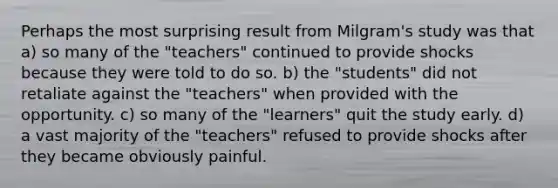 Perhaps the most surprising result from Milgram's study was that a) so many of the "teachers" continued to provide shocks because they were told to do so. b) the "students" did not retaliate against the "teachers" when provided with the opportunity. c) so many of the "learners" quit the study early. d) a vast majority of the "teachers" refused to provide shocks after they became obviously painful.