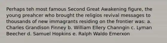 Perhaps teh most famous Second Great Awakening figure, the young preahcer who brought the religios revival messages to thousands of new immagrants residing on the frontier was: a. Charles Grandison Finney b. William Ellery Channgin c. Lyman Beecher d. Samuel Hopkins e. Ralph Waldo Emerxon