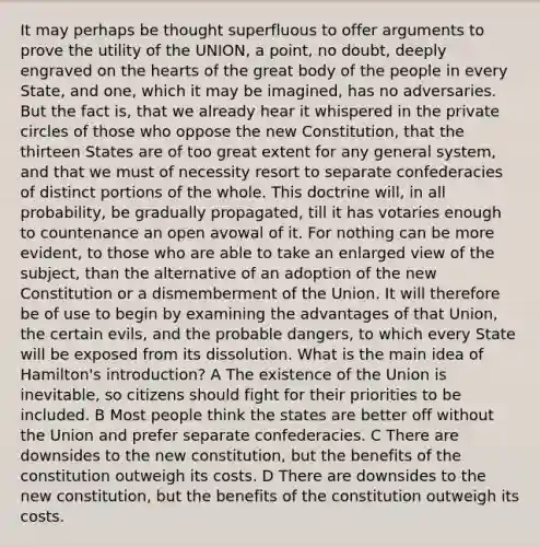 It may perhaps be thought superfluous to offer arguments to prove the utility of the UNION, a point, no doubt, deeply engraved on the hearts of the great body of the people in every State, and one, which it may be imagined, has no adversaries. But the fact is, that we already hear it whispered in the private circles of those who oppose the new Constitution, that the thirteen States are of too great extent for any general system, and that we must of necessity resort to separate confederacies of distinct portions of the whole. This doctrine will, in all probability, be gradually propagated, till it has votaries enough to countenance an open avowal of it. For nothing can be more evident, to those who are able to take an enlarged view of the subject, than the alternative of an adoption of the new Constitution or a dismemberment of the Union. It will therefore be of use to begin by examining the advantages of that Union, the certain evils, and the probable dangers, to which every State will be exposed from its dissolution. What is the main idea of Hamilton's introduction? A The existence of the Union is inevitable, so citizens should fight for their priorities to be included. B Most people think the states are better off without the Union and prefer separate confederacies. C There are downsides to the new constitution, but the benefits of the constitution outweigh its costs. D There are downsides to the new constitution, but the benefits of the constitution outweigh its costs.