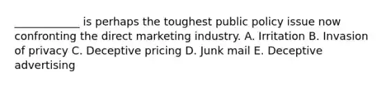 ​____________ is perhaps the toughest public policy issue now confronting the direct marketing industry. A. Irritation B. Invasion of privacy C. Deceptive pricing D. Junk mail E. Deceptive advertising