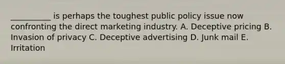 ​__________ is perhaps the toughest public policy issue now confronting the direct marketing industry. A. Deceptive pricing B. Invasion of privacy C. Deceptive advertising D. Junk mail E. Irritation