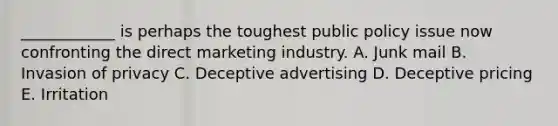 ​____________ is perhaps the toughest public policy issue now confronting the direct marketing industry. A. Junk mail B. Invasion of privacy C. Deceptive advertising D. Deceptive pricing E. Irritation