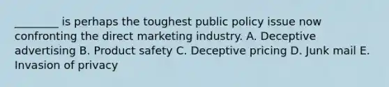 ​________ is perhaps the toughest public policy issue now confronting the direct marketing industry. A. Deceptive advertising B. Product safety C. Deceptive pricing D. Junk mail E. Invasion of privacy