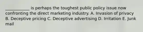 ​____________ is perhaps the toughest public policy issue now confronting the direct marketing industry. A. Invasion of privacy B. Deceptive pricing C. Deceptive advertising D. Irritation E. Junk mail