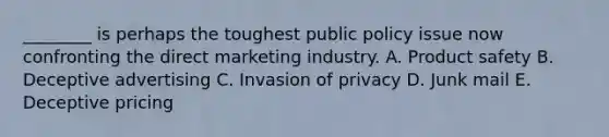 ​________ is perhaps the toughest public policy issue now confronting the direct marketing industry. A. Product safety B. Deceptive advertising C. Invasion of privacy D. Junk mail E. Deceptive pricing