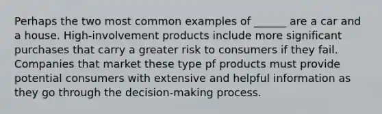 Perhaps the two most common examples of ______ are a car and a house. High-involvement products include more significant purchases that carry a greater risk to consumers if they fail. Companies that market these type pf products must provide potential consumers with extensive and helpful information as they go through the decision-making process.