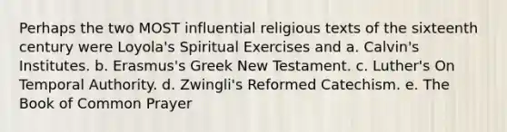 Perhaps the two MOST influential religious texts of the sixteenth century were Loyola's Spiritual Exercises and a. Calvin's Institutes. b. Erasmus's Greek New Testament. c. Luther's On Temporal Authority. d. Zwingli's Reformed Catechism. e. The Book of Common Prayer