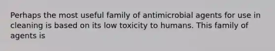 Perhaps the most useful family of antimicrobial agents for use in cleaning is based on its low toxicity to humans. This family of agents is