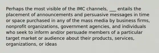 Perhaps the most visible of the IMC channels, ___ entails the placement of announcements and persuasive messages in time or space purchased in any of the mass media by business firms, nonprofit organizations, government agencies, and individuals who seek to inform and/or persuade members of a particular target market or audience about their products, services, organizations, or ideas