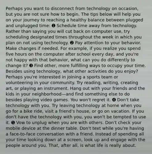 Perhaps you want to disconnect from technology on occasion, but you are not sure how to begin. The tips below will help you on your journey to reaching a healthy balance between plugged and unplugged time: ➊ Schedule time away from technology. Rather than saying you will cut back on computer use, try scheduling designated times throughout the week in which you plan on not using technology. ➋ Pay attention to your behavior. Make changes if needed. For example, if you realize you spend five hours on the computer after school every day, and you're not happy with that behavior, what can you do differently to change it? ➌ Find other, more fulfilling ways to occupy your time. Besides using technology, what other activities do you enjoy? Perhaps you're interested in joining a sports team or volunteering in your community. Try reading, writing, creating art, or playing an instrument. Hang out with your friends and the kids in your neighborhood—and find something else to do besides playing video games. You won't regret it. ➍ Don't take technology with you. Try leaving technology at home when you go for a bike ride, visit a friend's house, or go on vacation. If you don't have the technology with you, you won't be tempted to use it. ➎ Vow to unplug when you are with others. Don't check your mobile device at the dinner table. Don't text while you're having a face-to-face conversation with a friend. Instead of spending all your time looking down at a screen, look up and engage with the people around you. That, after all, is what life is really about.