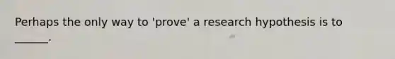 Perhaps the only way to 'prove' a research hypothesis is to ______.