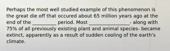 Perhaps the most well studied example of this phenomenon is the great die off that occured about 65 million years ago at the end of the __________ period. Most _________________- along with 75% of all previously existing plant and animal species- became extinct, apparently as a result of sudden cooling of the earth's climate.