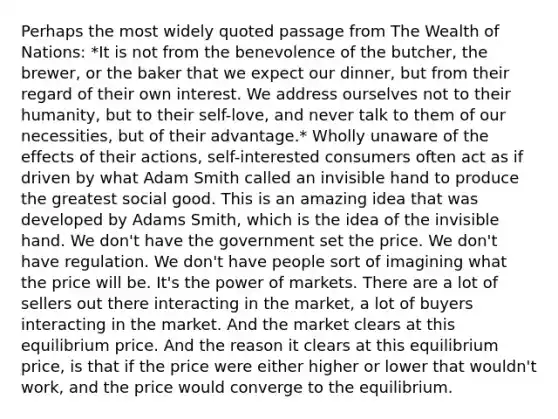 Perhaps the most widely quoted passage from The Wealth of Nations: *It is not from the benevolence of the butcher, the brewer, or the baker that we expect our dinner, but from their regard of their own interest. We address ourselves not to their humanity, but to their self-love, and never talk to them of our necessities, but of their advantage.* Wholly unaware of the effects of their actions, self-interested consumers often act as if driven by what Adam Smith called an invisible hand to produce the greatest social good. This is an amazing idea that was developed by Adams Smith, which is the idea of the invisible hand. We don't have the government set the price. We don't have regulation. We don't have people sort of imagining what the price will be. It's the power of markets. There are a lot of sellers out there interacting in the market, a lot of buyers interacting in the market. And the market clears at this equilibrium price. And the reason it clears at this equilibrium price, is that if the price were either higher or lower that wouldn't work, and the price would converge to the equilibrium.