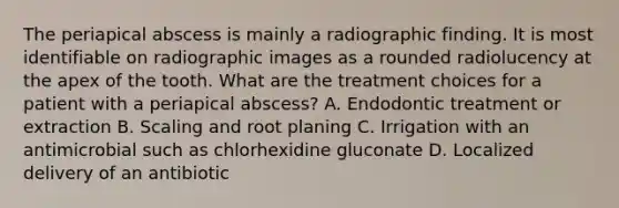 The periapical abscess is mainly a radiographic finding. It is most identifiable on radiographic images as a rounded radiolucency at the apex of the tooth. What are the treatment choices for a patient with a periapical abscess? A. Endodontic treatment or extraction B. Scaling and root planing C. Irrigation with an antimicrobial such as chlorhexidine gluconate D. Localized delivery of an antibiotic