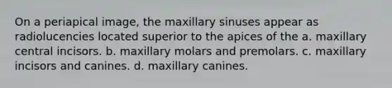 On a periapical image, the maxillary sinuses appear as radiolucencies located superior to the apices of the a. maxillary central incisors. b. maxillary molars and premolars. c. maxillary incisors and canines. d. maxillary canines.