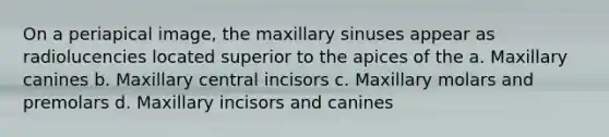 On a periapical image, the maxillary sinuses appear as radiolucencies located superior to the apices of the a. Maxillary canines b. Maxillary central incisors c. Maxillary molars and premolars d. Maxillary incisors and canines