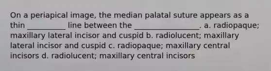 On a periapical image, the median palatal suture appears as a thin __________ line between the _________________. a. radiopaque; maxillary lateral incisor and cuspid b. radiolucent; maxillary lateral incisor and cuspid c. radiopaque; maxillary central incisors d. radiolucent; maxillary central incisors