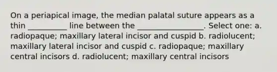 On a periapical image, the median palatal suture appears as a thin __________ line between the _________________. Select one: a. radiopaque; maxillary lateral incisor and cuspid b. radiolucent; maxillary lateral incisor and cuspid c. radiopaque; maxillary central incisors d. radiolucent; maxillary central incisors