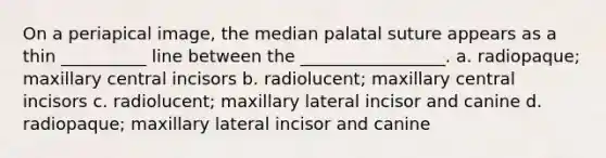 On a periapical image, the median palatal suture appears as a thin __________ line between the _________________. a. radiopaque; maxillary central incisors b. radiolucent; maxillary central incisors c. radiolucent; maxillary lateral incisor and canine d. radiopaque; maxillary lateral incisor and canine