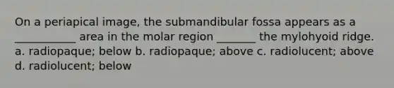 On a periapical image, the submandibular fossa appears as a ___________ area in the molar region _______ the mylohyoid ridge. a. radiopaque; below b. radiopaque; above c. radiolucent; above d. radiolucent; below