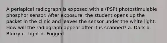 A periapical radiograph is exposed with a (PSP) photostimulable phosphor sensor. After exposure, the student opens up the packet in the clinic and leaves the sensor under the white light. How will the radiograph appear after it is scanned? a. Dark b. Blurry c. Light d. Fogged