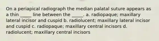 On a periapical radiograph the median palatal suture appears as a thin _____ line between the _____. a. radiopaque; maxillary lateral incisor and cuspid b. radiolucent; maxillary lateral incisor and cuspid c. radiopaque; maxillary central incisors d. radiolucent; maxillary central incisors