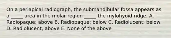 On a periapical radiograph, the submandibular fossa appears as a _____ area in the molar region _____ the mylohyoid ridge. A. Radiopaque; above B. Radiopaque; below C. Radiolucent; below D. Radiolucent; above E. None of the above