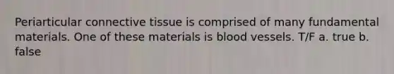 Periarticular connective tissue is comprised of many fundamental materials. One of these materials is blood vessels. T/F a. true b. false