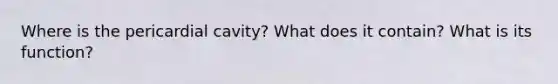 Where is the pericardial cavity? What does it contain? What is its function?
