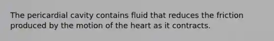 The pericardial cavity contains fluid that reduces the friction produced by the motion of <a href='https://www.questionai.com/knowledge/kya8ocqc6o-the-heart' class='anchor-knowledge'>the heart</a> as it contracts.