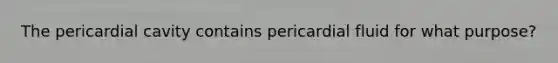 The pericardial cavity contains pericardial fluid for what purpose?